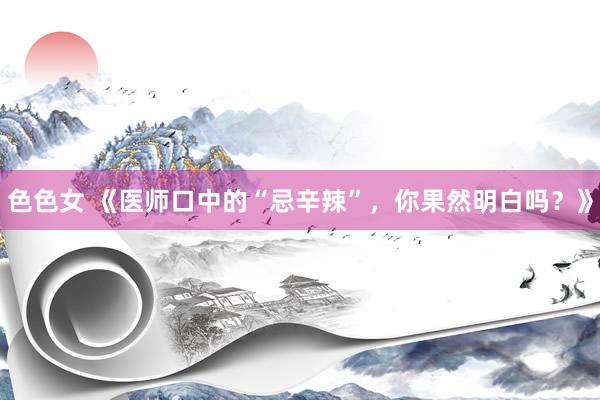 色色女 《医师口中的“忌辛辣”，你果然明白吗？》