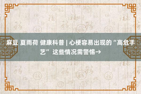 麻豆 夏雨荷 健康科普 | 心梗容易出现的“高危手艺” 这些情况需警惕→