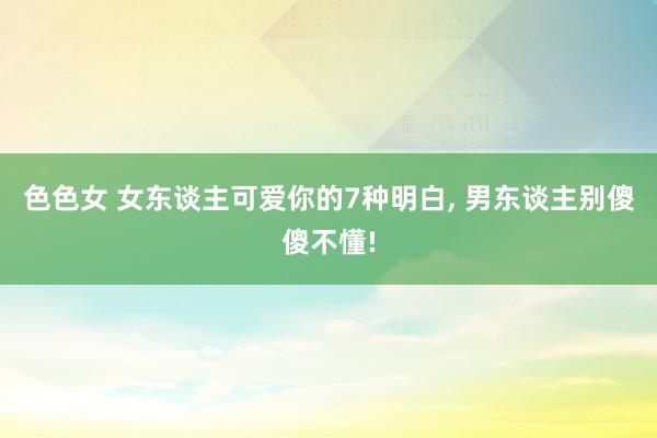 色色女 女东谈主可爱你的7种明白， 男东谈主别傻傻不懂!
