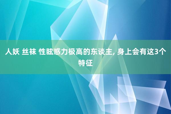 人妖 丝袜 性眩惑力极高的东谈主， 身上会有这3个特征