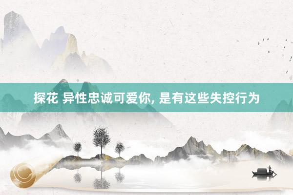 探花 异性忠诚可爱你， 是有这些失控行为