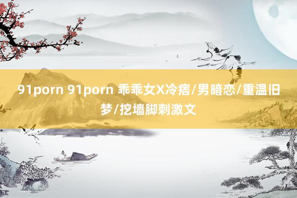 91porn 91porn 乖乖女X冷痞/男暗恋/重温旧梦/挖墙脚刺激文