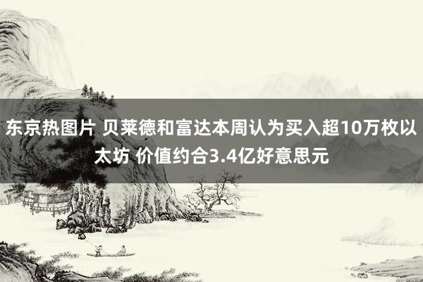 东京热图片 贝莱德和富达本周认为买入超10万枚以太坊 价值约合3.4亿好意思元