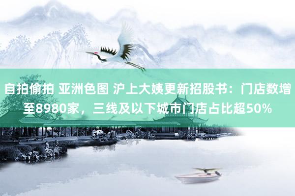 自拍偷拍 亚洲色图 沪上大姨更新招股书：门店数增至8980家，三线及以下城市门店占比超50%