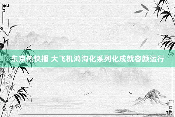 东京热快播 大飞机鸿沟化系列化成就容颜运行