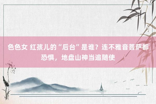 色色女 红孩儿的“后台”是谁？连不雅音菩萨都恐惧，地盘山神当追随使