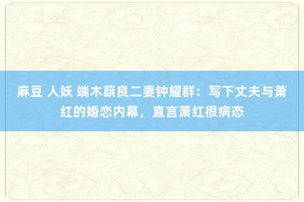 麻豆 人妖 端木蕻良二妻钟耀群：写下丈夫与萧红的婚恋内幕，直言萧红很病态