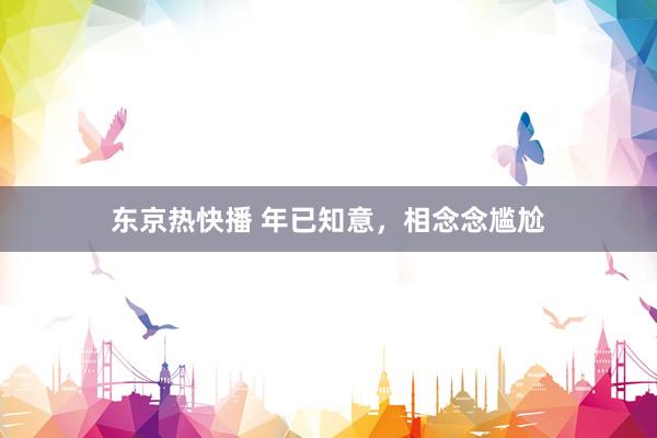 东京热快播 年已知意，相念念尴尬