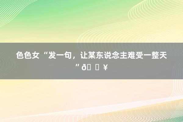 色色女 “发一句,让某东说念主难受一整天”🔥