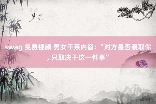 swag 免费视频 男女干系内容: “对方是否袭取你， 只取决于这一件事”