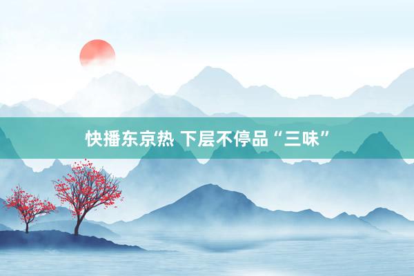 快播东京热 下层不停品“三味”