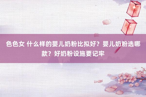 色色女 什么样的婴儿奶粉比拟好？婴儿奶粉选哪款？好奶粉设施要记牢