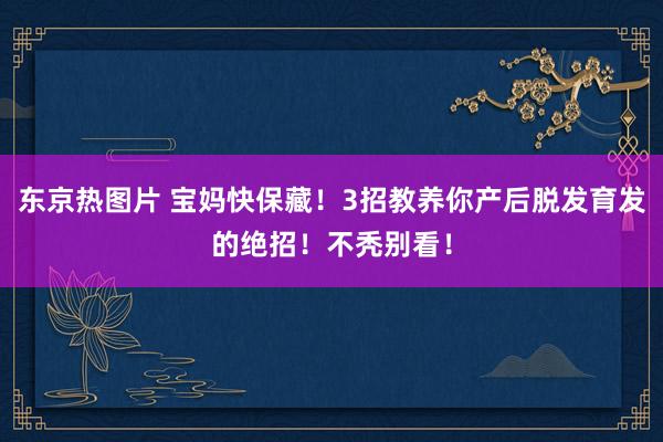 东京热图片 宝妈快保藏！3招教养你产后脱发育发的绝招！不秃别看！
