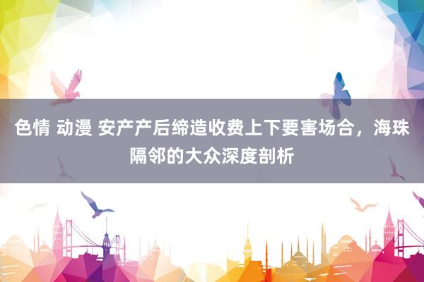 色情 动漫 安产产后缔造收费上下要害场合，海珠隔邻的大众深度剖析