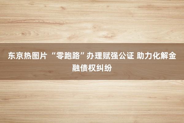 东京热图片 “零跑路”办理赋强公证 助力化解金融债权纠纷