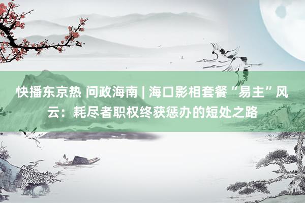 快播东京热 问政海南 | 海口影相套餐“易主”风云：耗尽者职权终获惩办的短处之路