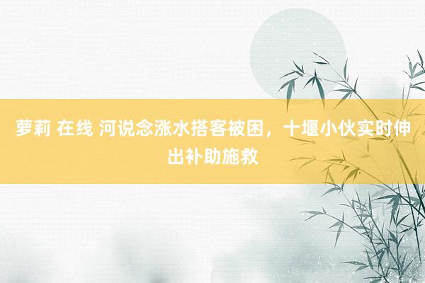 萝莉 在线 河说念涨水搭客被困，十堰小伙实时伸出补助施救