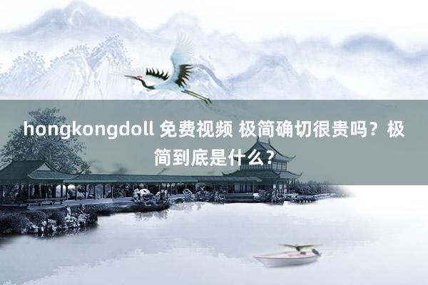 hongkongdoll 免费视频 极简确切很贵吗？极简到底是什么？