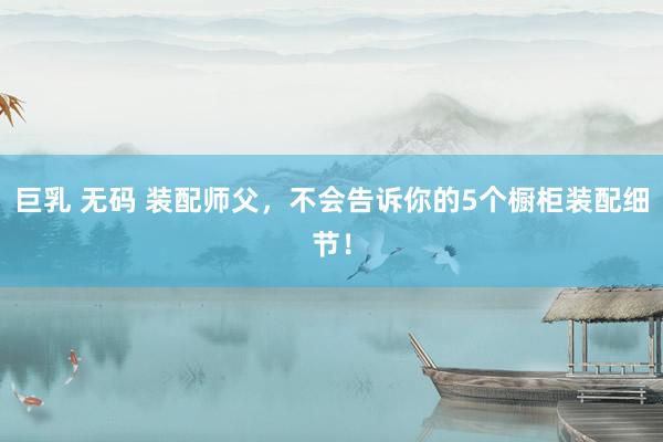 巨乳 无码 装配师父，不会告诉你的5个橱柜装配细节！