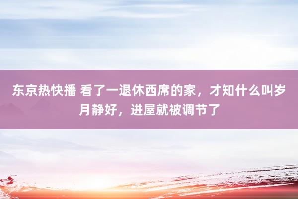 东京热快播 看了一退休西席的家，才知什么叫岁月静好，进屋就被调节了