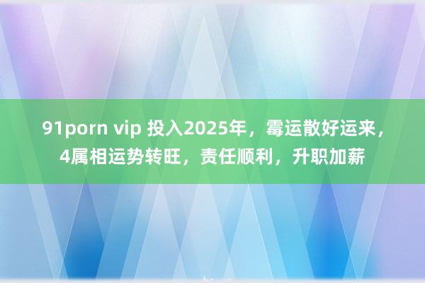 91porn vip 投入2025年，霉运散好运来，4属相运势转旺，责任顺利，升职加薪