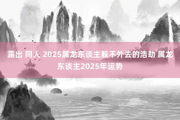 露出 同人 2025属龙东谈主躲不外去的浩劫 属龙东谈主2025年运势