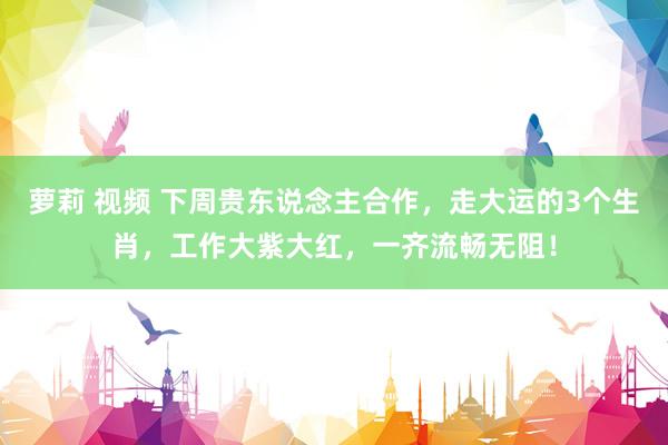 萝莉 视频 下周贵东说念主合作，走大运的3个生肖，工作大紫大红，一齐流畅无阻！