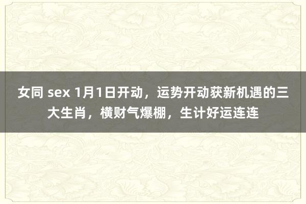 女同 sex 1月1日开动，运势开动获新机遇的三大生肖，横财气爆棚，生计好运连连