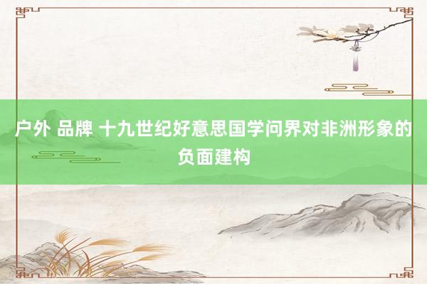 户外 品牌 十九世纪好意思国学问界对非洲形象的负面建构