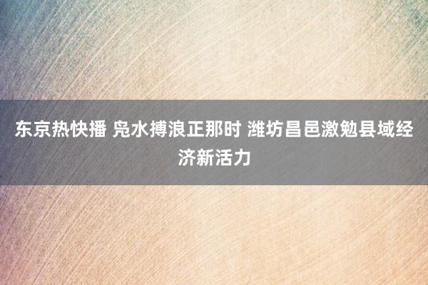 东京热快播 凫水搏浪正那时 潍坊昌邑激勉县域经济新活力