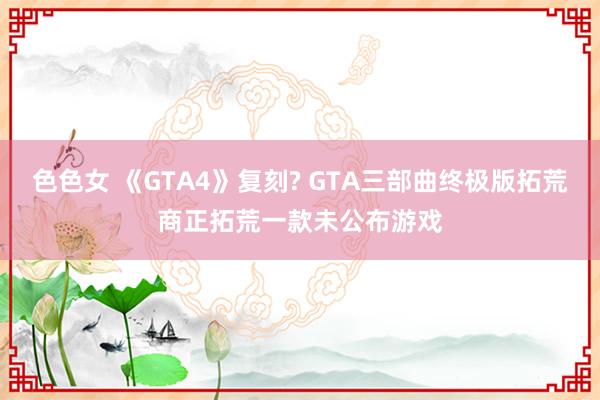 色色女 《GTA4》复刻? GTA三部曲终极版拓荒商正拓荒一款未公布游戏