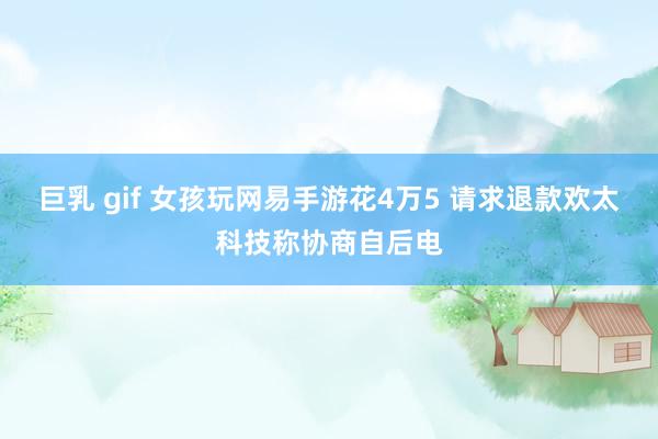 巨乳 gif 女孩玩网易手游花4万5 请求退款欢太科技称协商自后电