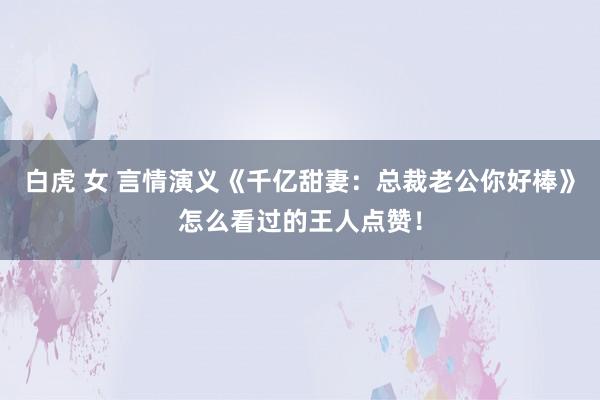 白虎 女 言情演义《千亿甜妻：总裁老公你好棒》怎么看过的王人点赞！