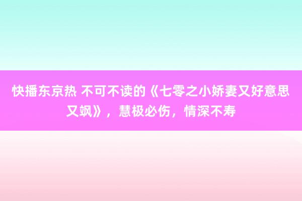 快播东京热 不可不读的《七零之小娇妻又好意思又飒》，慧极必伤，情深不寿