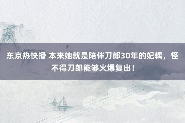 东京热快播 本来她就是陪伴刀郎30年的妃耦，怪不得刀郎能够火爆复出！
