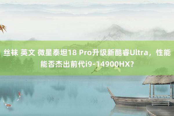 丝袜 英文 微星泰坦18 Pro升级新酷睿Ultra，性能能否杰出前代i9-14900HX？