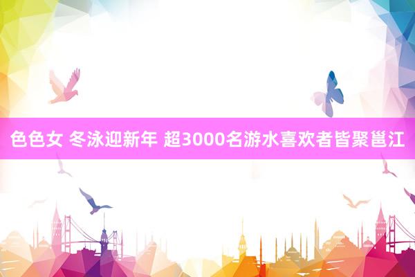 色色女 冬泳迎新年 超3000名游水喜欢者皆聚邕江