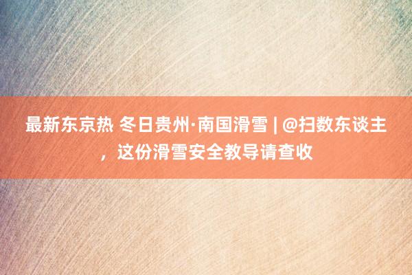 最新东京热 冬日贵州·南国滑雪 | @扫数东谈主，这份滑雪安全教导请查收