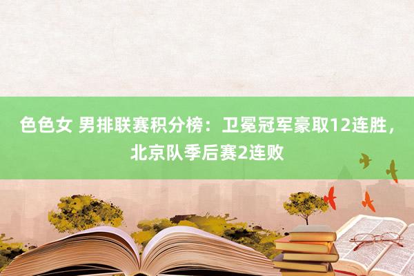 色色女 男排联赛积分榜：卫冕冠军豪取12连胜，北京队季后赛2连败
