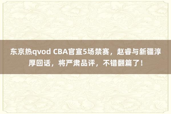 东京热qvod CBA官宣5场禁赛，赵睿与新疆淳厚回话，将严肃品评，不错翻篇了！