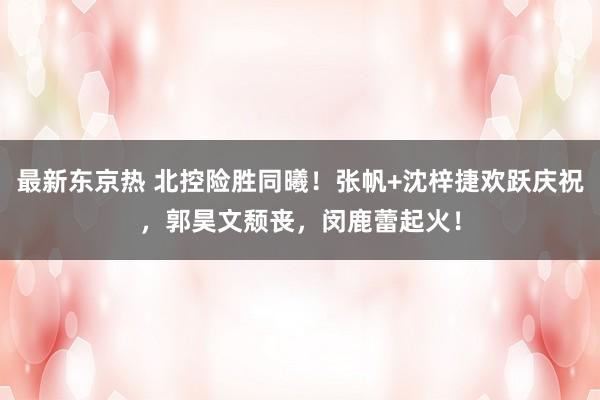 最新东京热 北控险胜同曦！张帆+沈梓捷欢跃庆祝，郭昊文颓丧，闵鹿蕾起火！