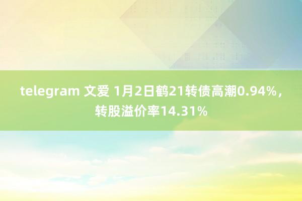 telegram 文爱 1月2日鹤21转债高潮0.94%，转股溢价率14.31%