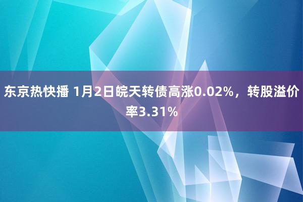 东京热快播 1月2日皖天转债高涨0.02%，转股溢价率3.31%