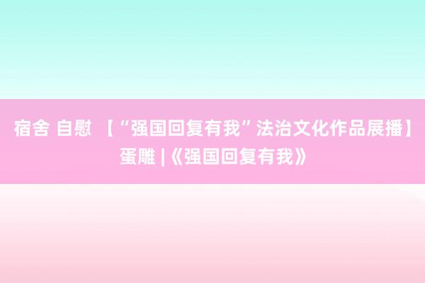 宿舍 自慰 【“强国回复有我”法治文化作品展播】蛋雕 |《强国回复有我》