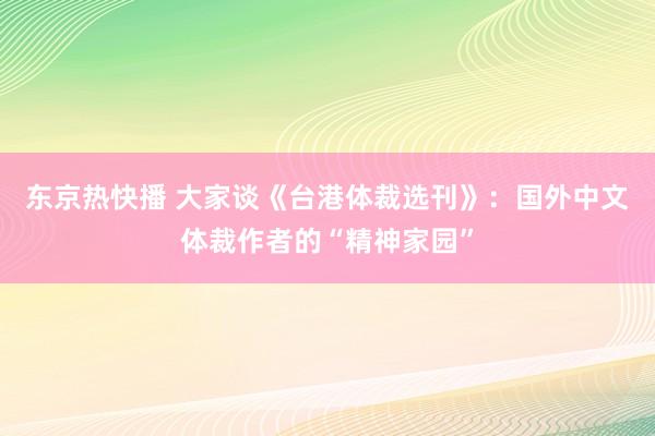 东京热快播 大家谈《台港体裁选刊》：国外中文体裁作者的“精神家园”