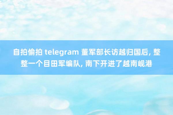 自拍偷拍 telegram 董军部长访越归国后， 整整一个目田军编队， 南下开进了越南岘港