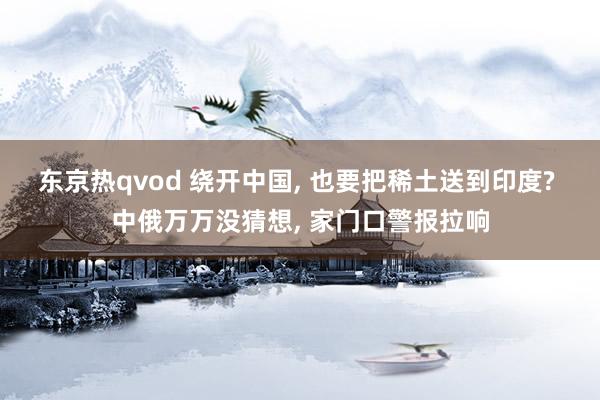 东京热qvod 绕开中国， 也要把稀土送到印度? 中俄万万没猜想， 家门口警报拉响
