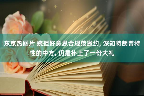 东京热图片 婉拒好意思合规范邀约， 深知特朗普特性的中方， 仍是补上了一份大礼