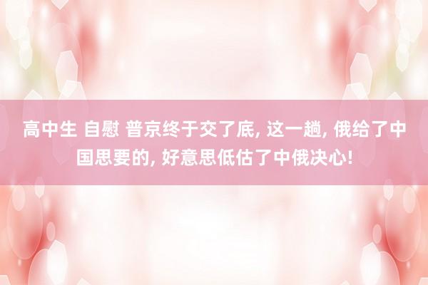 高中生 自慰 普京终于交了底， 这一趟， 俄给了中国思要的， 好意思低估了中俄决心!