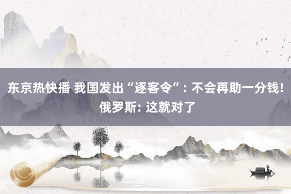 东京热快播 我国发出“逐客令”: 不会再助一分钱! 俄罗斯: 这就对了